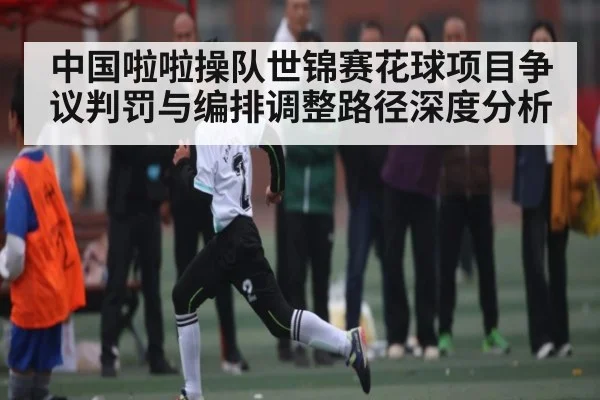 中国啦啦操队世锦赛花球项目争议判罚与编排调整路径深度分析